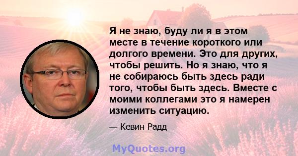 Я не знаю, буду ли я в этом месте в течение короткого или долгого времени. Это для других, чтобы решить. Но я знаю, что я не собираюсь быть здесь ради того, чтобы быть здесь. Вместе с моими коллегами это я намерен