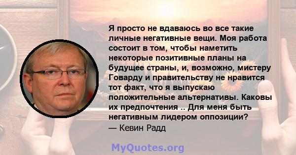 Я просто не вдаваюсь во все такие личные негативные вещи. Моя работа состоит в том, чтобы наметить некоторые позитивные планы на будущее страны, и, возможно, мистеру Говарду и правительству не нравится тот факт, что я