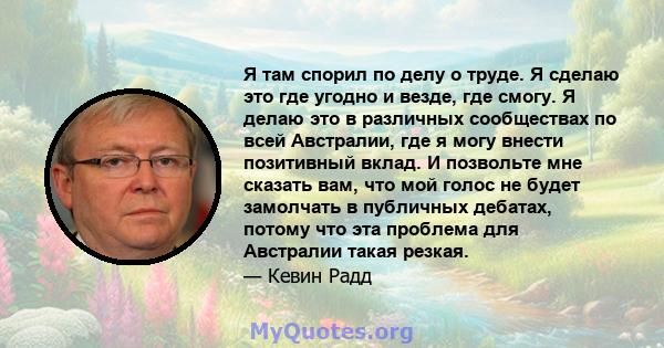 Я там спорил по делу о труде. Я сделаю это где угодно и везде, где смогу. Я делаю это в различных сообществах по всей Австралии, где я могу внести позитивный вклад. И позвольте мне сказать вам, что мой голос не будет