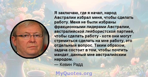 Я заключаю, где я начал, народ Австралии избрал меня, чтобы сделать работу. Меня не были избраны фракционными лидерами Австралии, австралийской лейбористской партией, чтобы сделать работу - хотя они могут стремиться