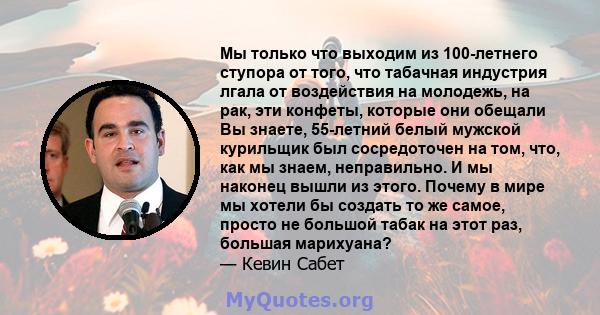 Мы только что выходим из 100-летнего ступора от того, что табачная индустрия лгала от воздействия на молодежь, на рак, эти конфеты, которые они обещали Вы знаете, 55-летний белый мужской курильщик был сосредоточен на