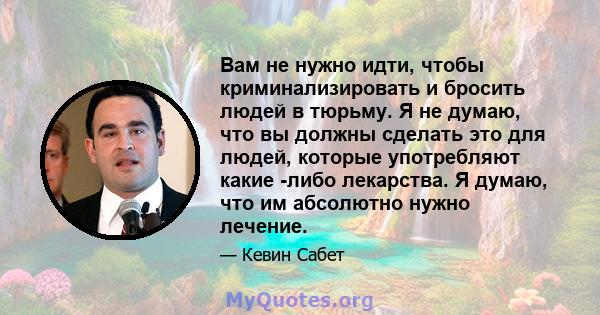 Вам не нужно идти, чтобы криминализировать и бросить людей в тюрьму. Я не думаю, что вы должны сделать это для людей, которые употребляют какие -либо лекарства. Я думаю, что им абсолютно нужно лечение.