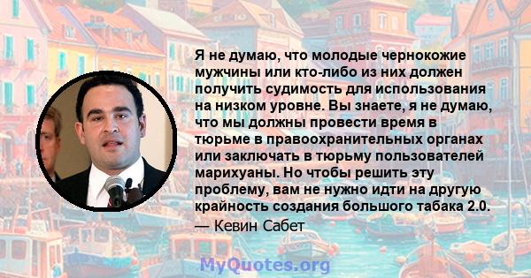 Я не думаю, что молодые чернокожие мужчины или кто-либо из них должен получить судимость для использования на низком уровне. Вы знаете, я не думаю, что мы должны провести время в тюрьме в правоохранительных органах или