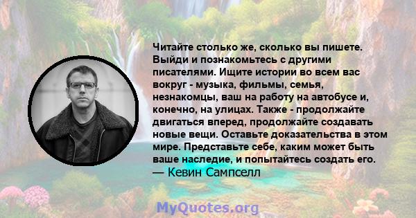 Читайте столько же, сколько вы пишете. Выйди и познакомьтесь с другими писателями. Ищите истории во всем вас вокруг - музыка, фильмы, семья, незнакомцы, ваш на работу на автобусе и, конечно, на улицах. Также -