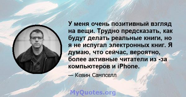 У меня очень позитивный взгляд на вещи. Трудно предсказать, как будут делать реальные книги, но я не испугал электронных книг. Я думаю, что сейчас, вероятно, более активные читатели из -за компьютеров и iPhone.