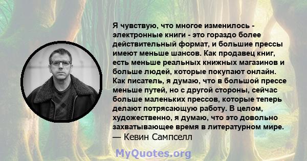 Я чувствую, что многое изменилось - электронные книги - это гораздо более действительный формат, и большие прессы имеют меньше шансов. Как продавец книг, есть меньше реальных книжных магазинов и больше людей, которые