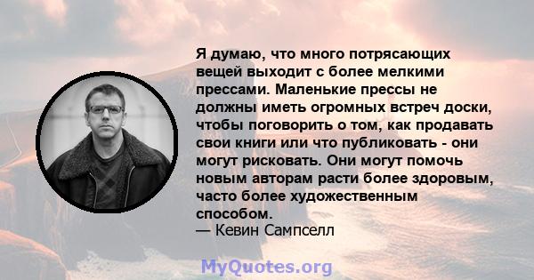 Я думаю, что много потрясающих вещей выходит с более мелкими прессами. Маленькие прессы не должны иметь огромных встреч доски, чтобы поговорить о том, как продавать свои книги или что публиковать - они могут рисковать.