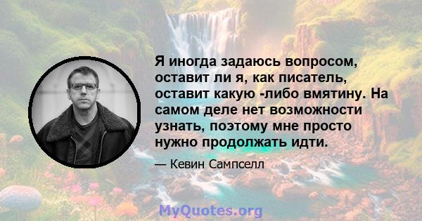 Я иногда задаюсь вопросом, оставит ли я, как писатель, оставит какую -либо вмятину. На самом деле нет возможности узнать, поэтому мне просто нужно продолжать идти.