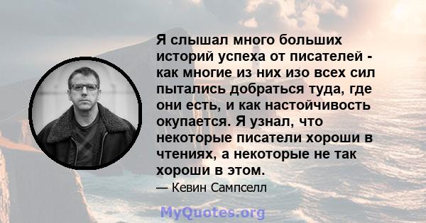 Я слышал много больших историй успеха от писателей - как многие из них изо всех сил пытались добраться туда, где они есть, и как настойчивость окупается. Я узнал, что некоторые писатели хороши в чтениях, а некоторые не