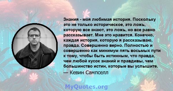 Знания - моя любимая история. Поскольку это не только историческое, это ложь, которую все знают, это ложь, но все равно рассказывает. Мне это нравится. Конечно, каждая история, которую я рассказываю, правда. Совершенно