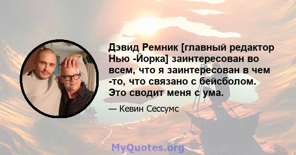 Дэвид Ремник [главный редактор Нью -Йорка] заинтересован во всем, что я заинтересован в чем -то, что связано с бейсболом. Это сводит меня с ума.