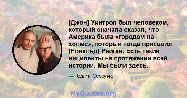 [Джон] Уинтроп был человеком, который сначала сказал, что Америка была «городом на холме», который тогда присвоил [Рональд] Рейган. Есть такие инциденты на протяжении всей истории. Мы были здесь.