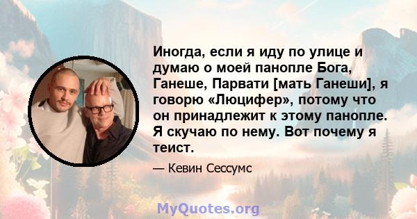 Иногда, если я иду по улице и думаю о моей панопле Бога, Ганеше, Парвати [мать Ганеши], я говорю «Люцифер», потому что он принадлежит к этому панопле. Я скучаю по нему. Вот почему я теист.