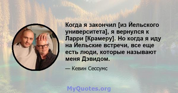 Когда я закончил [из Йельского университета], я вернулся к Ларри [Крамеру]. Но когда я иду на Йельские встречи, все еще есть люди, которые называют меня Дэвидом.