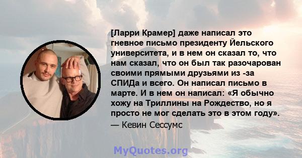 [Ларри Крамер] даже написал это гневное письмо президенту Йельского университета, и в нем он сказал то, что нам сказал, что он был так разочарован своими прямыми друзьями из -за СПИДа и всего. Он написал письмо в марте. 