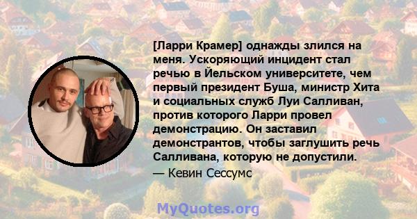 [Ларри Крамер] однажды злился на меня. Ускоряющий инцидент стал речью в Йельском университете, чем первый президент Буша, министр Хита и социальных служб Луи Салливан, против которого Ларри провел демонстрацию. Он