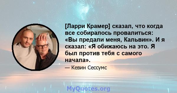 [Ларри Крамер] сказал, что когда все собиралось провалиться: «Вы предали меня, Кальвин». И я сказал: «Я обижаюсь на это. Я был против тебя с самого начала».