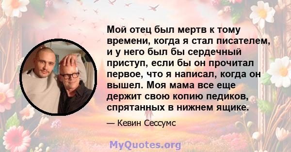 Мой отец был мертв к тому времени, когда я стал писателем, и у него был бы сердечный приступ, если бы он прочитал первое, что я написал, когда он вышел. Моя мама все еще держит свою копию педиков, спрятанных в нижнем