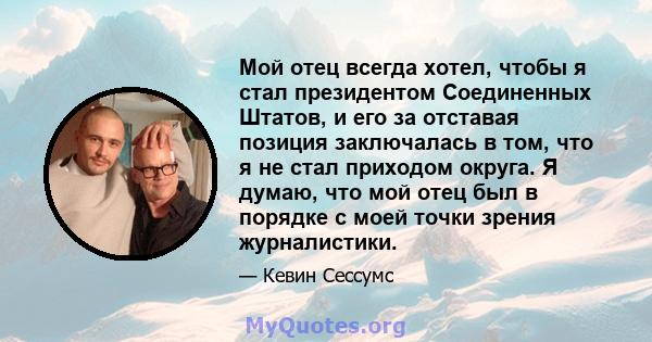 Мой отец всегда хотел, чтобы я стал президентом Соединенных Штатов, и его за отставая позиция заключалась в том, что я не стал приходом округа. Я думаю, что мой отец был в порядке с моей точки зрения журналистики.