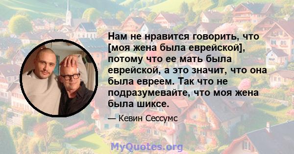 Нам не нравится говорить, что [моя жена была еврейской], потому что ее мать была еврейской, а это значит, что она была евреем. Так что не подразумевайте, что моя жена была шиксе.