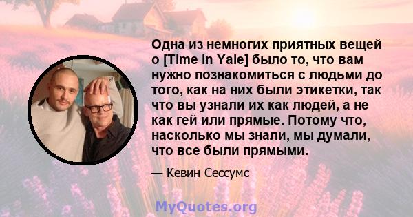 Одна из немногих приятных вещей о [Time in Yale] было то, что вам нужно познакомиться с людьми до того, как на них были этикетки, так что вы узнали их как людей, а не как гей или прямые. Потому что, насколько мы знали,