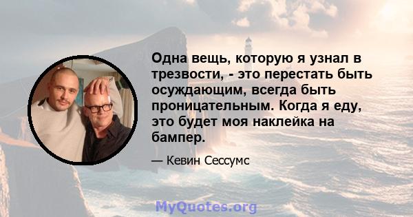 Одна вещь, которую я узнал в трезвости, - это перестать быть осуждающим, всегда быть проницательным. Когда я еду, это будет моя наклейка на бампер.