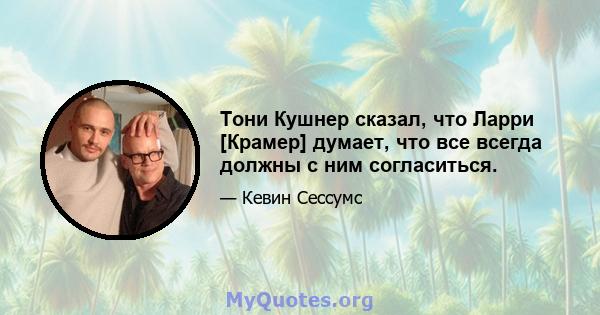 Тони Кушнер сказал, что Ларри [Крамер] думает, что все всегда должны с ним согласиться.