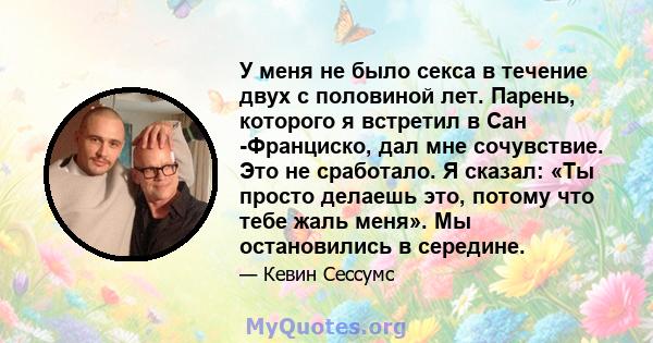 У меня не было секса в течение двух с половиной лет. Парень, которого я встретил в Сан -Франциско, дал мне сочувствие. Это не сработало. Я сказал: «Ты просто делаешь это, потому что тебе жаль меня». Мы остановились в