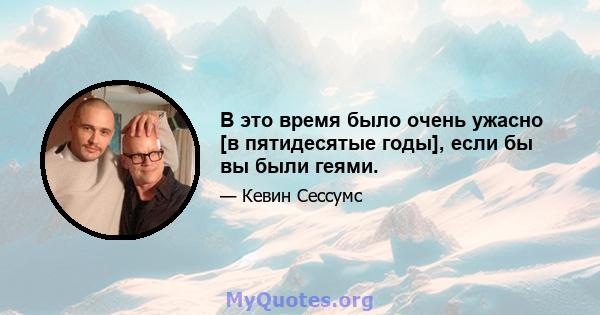 В это время было очень ужасно [в пятидесятые годы], если бы вы были геями.