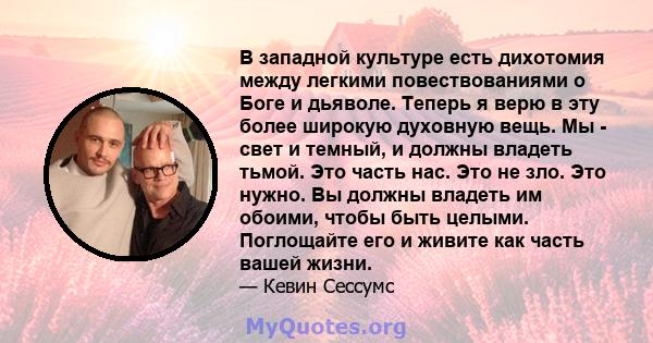 В западной культуре есть дихотомия между легкими повествованиями о Боге и дьяволе. Теперь я верю в эту более широкую духовную вещь. Мы - свет и темный, и должны владеть тьмой. Это часть нас. Это не зло. Это нужно. Вы