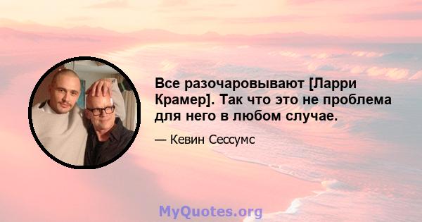 Все разочаровывают [Ларри Крамер]. Так что это не проблема для него в любом случае.