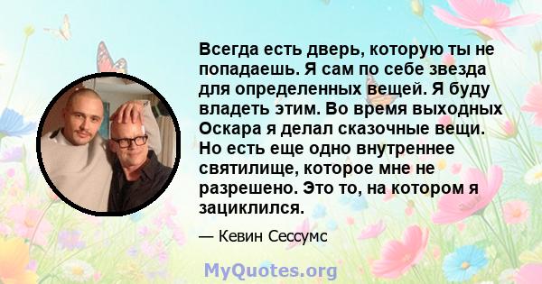 Всегда есть дверь, которую ты не попадаешь. Я сам по себе звезда для определенных вещей. Я буду владеть этим. Во время выходных Оскара я делал сказочные вещи. Но есть еще одно внутреннее святилище, которое мне не