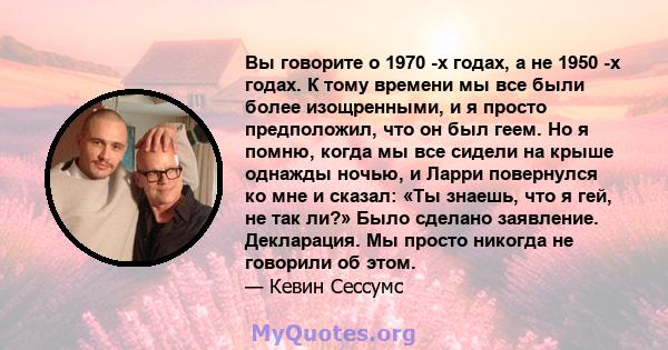 Вы говорите о 1970 -х годах, а не 1950 -х годах. К тому времени мы все были более изощренными, и я просто предположил, что он был геем. Но я помню, когда мы все сидели на крыше однажды ночью, и Ларри повернулся ко мне и 