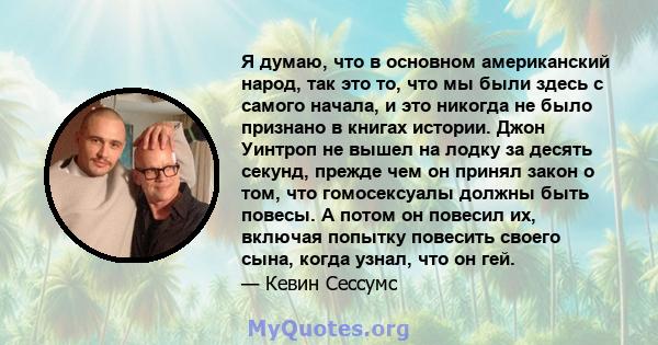 Я думаю, что в основном американский народ, так это то, что мы были здесь с самого начала, и это никогда не было признано в книгах истории. Джон Уинтроп не вышел на лодку за десять секунд, прежде чем он принял закон о