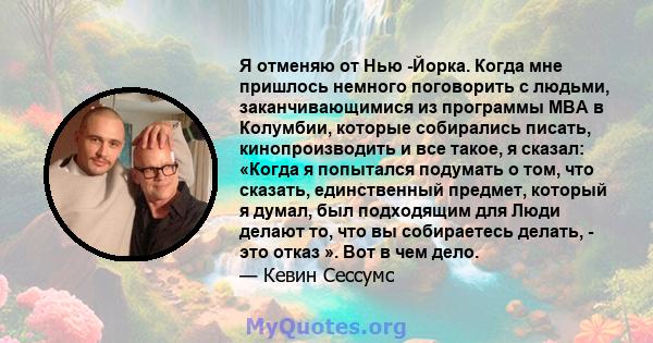 Я отменяю от Нью -Йорка. Когда мне пришлось немного поговорить с людьми, заканчивающимися из программы MBA в Колумбии, которые собирались писать, кинопроизводить и все такое, я сказал: «Когда я попытался подумать о том, 