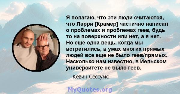 Я полагаю, что эти люди считаются, что Ларри [Крамер] частично написал о проблемах и проблемах геев, будь то на поверхности или нет, а я нет. Но еще одна вещь, когда мы встретились, в умах многих прямых людей все еще не 