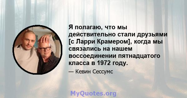 Я полагаю, что мы действительно стали друзьями [с Ларри Крамером], когда мы связались на нашем воссоединении пятнадцатого класса в 1972 году.