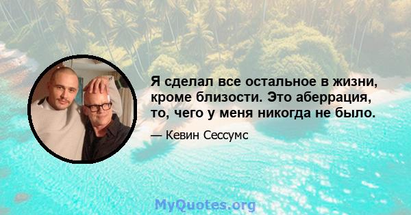 Я сделал все остальное в жизни, кроме близости. Это аберрация, то, чего у меня никогда не было.