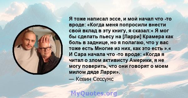 Я тоже написал эссе, и мой начал что -то вроде: «Когда меня попросили внести свой вклад в эту книгу, я сказал:« Я мог бы сделать пьесу на [Ларри] Крамера как боль в заднице, но я полагаю, что у вас тоже есть Многие из