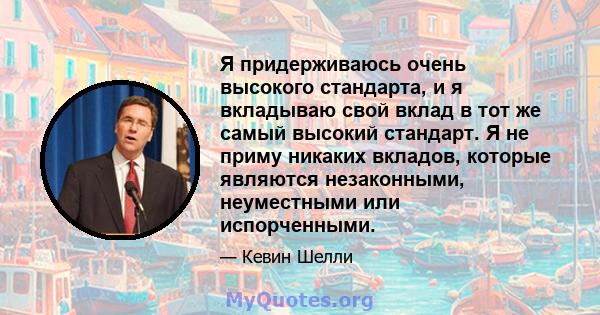 Я придерживаюсь очень высокого стандарта, и я вкладываю свой вклад в тот же самый высокий стандарт. Я не приму никаких вкладов, которые являются незаконными, неуместными или испорченными.