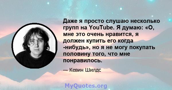 Даже я просто слушаю несколько групп на YouTube. Я думаю: «О, мне это очень нравится, я должен купить его когда -нибудь», но я не могу покупать половину того, что мне понравилось.