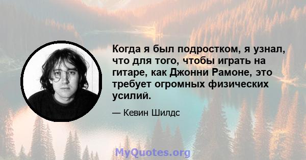 Когда я был подростком, я узнал, что для того, чтобы играть на гитаре, как Джонни Рамоне, это требует огромных физических усилий.