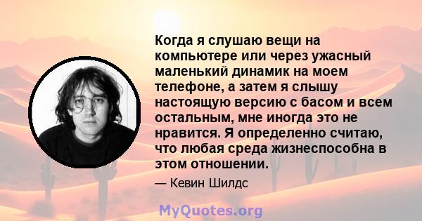 Когда я слушаю вещи на компьютере или через ужасный маленький динамик на моем телефоне, а затем я слышу настоящую версию с басом и всем остальным, мне иногда это не нравится. Я определенно считаю, что любая среда