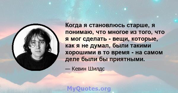 Когда я становлюсь старше, я понимаю, что многое из того, что я мог сделать - вещи, которые, как я не думал, были такими хорошими в то время - на самом деле были бы приятными.