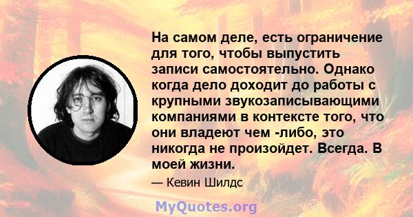 На самом деле, есть ограничение для того, чтобы выпустить записи самостоятельно. Однако когда дело доходит до работы с крупными звукозаписывающими компаниями в контексте того, что они владеют чем -либо, это никогда не