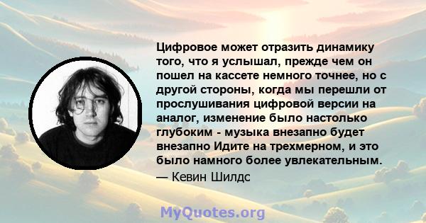 Цифровое может отразить динамику того, что я услышал, прежде чем он пошел на кассете немного точнее, но с другой стороны, когда мы перешли от прослушивания цифровой версии на аналог, изменение было настолько глубоким -