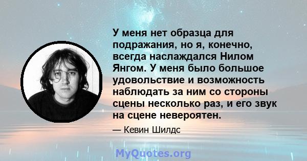 У меня нет образца для подражания, но я, конечно, всегда наслаждался Нилом Янгом. У меня было большое удовольствие и возможность наблюдать за ним со стороны сцены несколько раз, и его звук на сцене невероятен.