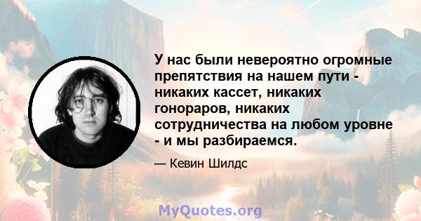 У нас были невероятно огромные препятствия на нашем пути - никаких кассет, никаких гонораров, никаких сотрудничества на любом уровне - и мы разбираемся.