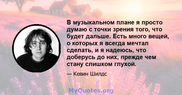 В музыкальном плане я просто думаю с точки зрения того, что будет дальше. Есть много вещей, о которых я всегда мечтал сделать, и я надеюсь, что доберусь до них, прежде чем стану слишком глухой.