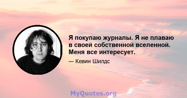 Я покупаю журналы. Я не плаваю в своей собственной вселенной. Меня все интересует.